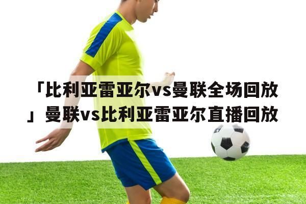 “曼联vs比利亚雷亚尔直播_曼联比利亚雷亚尔比赛直播_曼联与比利亚雷亚尔直播战况”