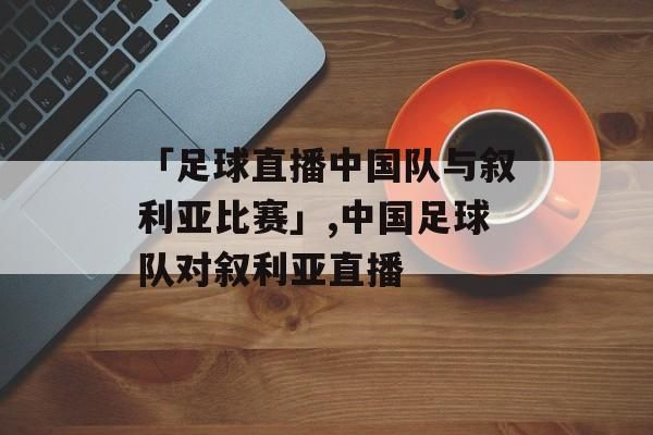 中国对叙利亚_中国对叙利亚直播_中国对叙利亚录像回放